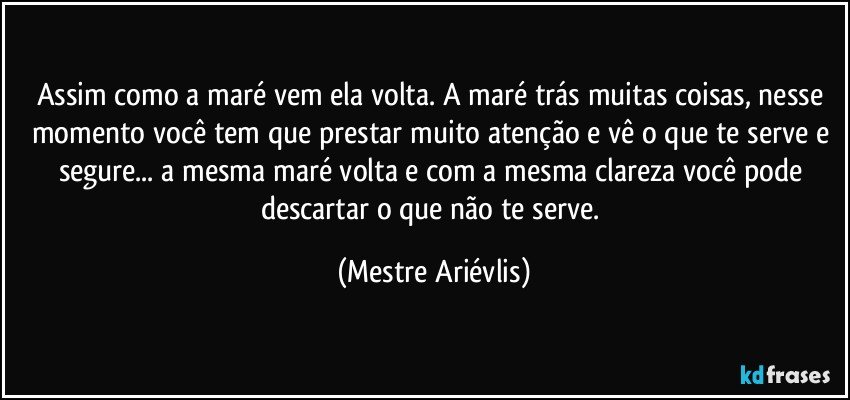 Assim como a maré vem ela volta. A maré trás  muitas coisas, nesse momento você tem que prestar muito atenção e vê o que te serve e segure... a mesma maré volta e com a mesma clareza você pode descartar o que não te serve. (Mestre Ariévlis)