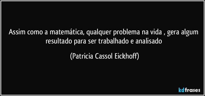 Assim como a matemática, qualquer problema na vida , gera algum resultado para ser trabalhado e analisado (Patricia Cassol Eickhoff)