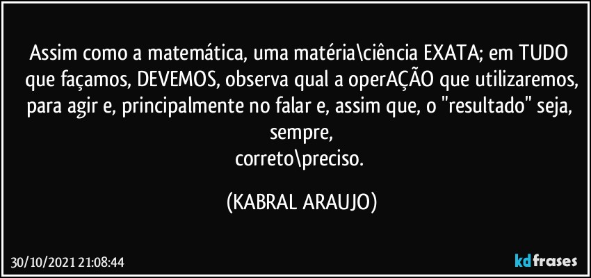 Assim como a matemática, uma matéria\ciência EXATA; em TUDO que façamos, DEVEMOS, observa qual a operAÇÃO que utilizaremos,
para agir e, principalmente no falar e, assim que, o "resultado" seja, sempre,
correto\preciso. (KABRAL ARAUJO)