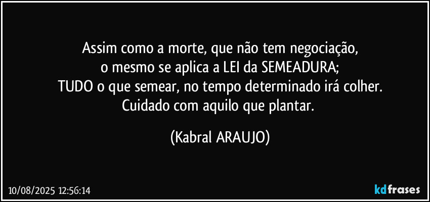 Assim como a morte, que não tem negociação,
o mesmo se aplica a LEI da SEMEADURA;
TUDO o que semear, no tempo determinado irá colher.
Cuidado com aquilo que plantar. (KABRAL ARAUJO)