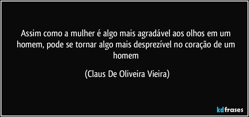 Assim como a mulher é algo mais agradável aos olhos em um homem, pode se tornar algo mais desprezível no coração de um homem (Claus De Oliveira Vieira)