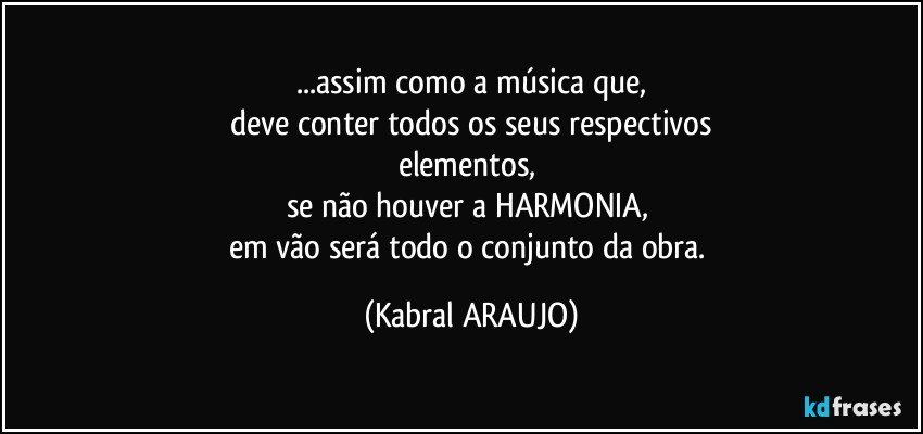 ...assim como a música que,
deve conter todos os seus respectivos
elementos, 
se não houver a HARMONIA, 
em vão será todo o conjunto da obra. (KABRAL ARAUJO)