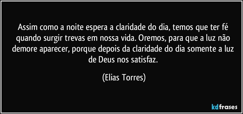 Assim como a noite espera a claridade do dia, temos que ter fé quando surgir trevas em nossa vida. Oremos, para que a luz não demore aparecer, porque depois da claridade do dia somente a luz de Deus nos satisfaz. (Elias Torres)