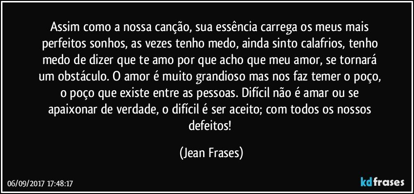 Assim como a nossa canção, sua essência carrega os meus mais perfeitos sonhos, as vezes tenho medo, ainda sinto calafrios, tenho medo de dizer que te amo por que acho que meu amor, se tornará um obstáculo. O amor é muito grandioso mas nos faz temer o poço, o poço que existe entre as pessoas. Difícil não é amar ou se apaixonar de verdade, o difícil é ser aceito; com todos os nossos defeitos! (Jean Frases)