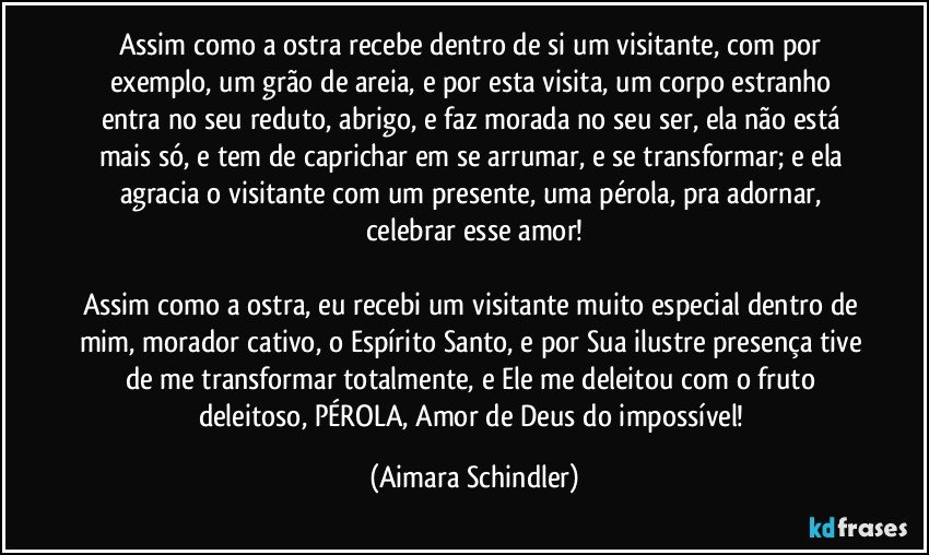 Assim como a ostra recebe dentro de si um visitante, com por exemplo, um grão de areia, e por esta visita, um corpo estranho entra no seu reduto, abrigo, e faz morada no seu ser, ela não está mais só, e tem de caprichar em se arrumar, e se transformar; e ela agracia o visitante com um presente, uma pérola, pra adornar, celebrar esse amor!

Assim como a ostra, eu recebi um visitante muito especial dentro de mim, morador cativo, o Espírito Santo, e por Sua ilustre presença tive de me transformar totalmente, e Ele me deleitou com o fruto deleitoso, PÉROLA, Amor de Deus do impossível! (Aimara Schindler)