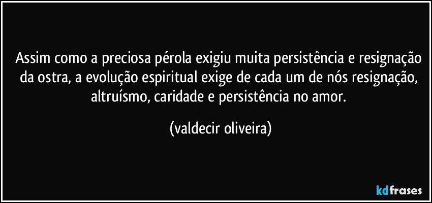 Assim como a preciosa pérola exigiu muita persistência e resignação da ostra, a evolução espiritual exige de cada um de nós resignação, altruísmo, caridade e persistência no amor. (valdecir oliveira)