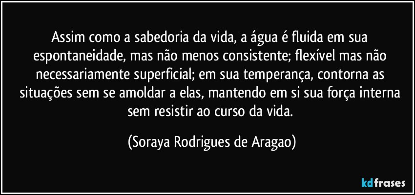 Assim como a sabedoria da vida, a água é fluida em sua espontaneidade, mas não menos consistente; flexível mas não necessariamente superficial; em sua temperança, contorna as situações sem se amoldar a elas, mantendo em si sua força interna sem resistir ao curso da vida. (Soraya Rodrigues de Aragao)