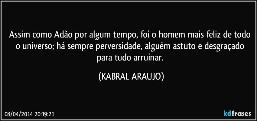 Assim como Adão por algum tempo, foi o homem mais feliz de todo o universo; há sempre perversidade, alguém astuto e desgraçado para tudo arruinar. (KABRAL ARAUJO)