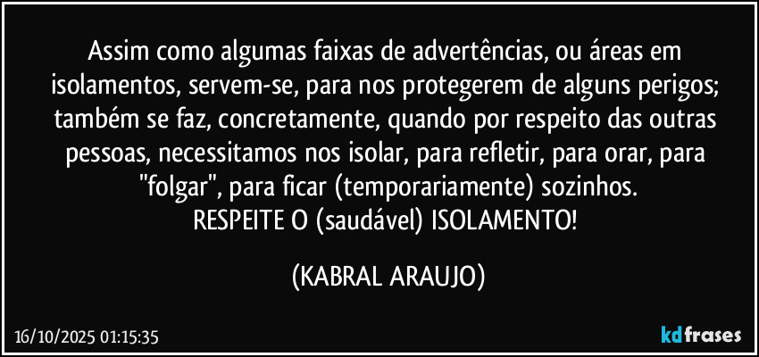 Assim como algumas faixas de advertências, ou áreas em isolamentos, servem-se, para nos protegerem de alguns perigos; também se faz, abstratamente, quando por respeito das outras pessoas, necessitamos nos isolar, para refletir, para orar, para "folgar", para ficar (temporariamente) sozinhos.
RESPEITE O (saudável) ISOLAMENTO! (KABRAL ARAUJO)