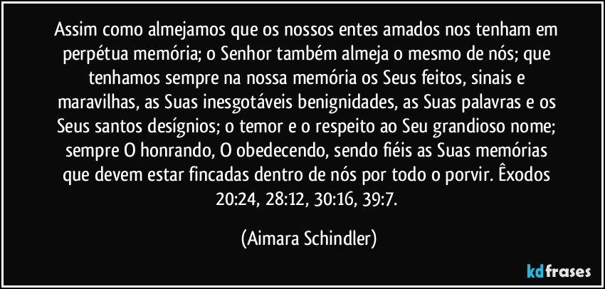 Assim como almejamos que os nossos entes amados nos tenham em perpétua memória; o Senhor também almeja o mesmo de nós; que tenhamos sempre na nossa memória os Seus feitos, sinais e maravilhas, as Suas inesgotáveis benignidades, as Suas palavras e os Seus santos desígnios; o temor e o respeito ao Seu grandioso nome; sempre O honrando, O obedecendo, sendo fiéis as Suas memórias que devem estar fincadas dentro de nós por todo o porvir. Êxodos 20:24, 28:12, 30:16, 39:7. (Aimara Schindler)