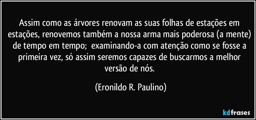 Assim como as árvores renovam as suas folhas de estações em estações, renovemos também a nossa arma mais poderosa (a mente) de tempo em tempo;  examinando-a com atenção como se fosse a primeira vez, só assim seremos capazes  de buscarmos a melhor versão de nós. (Eronildo R. Paulino)