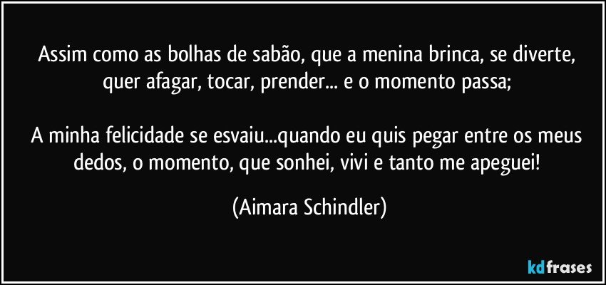 Assim como as bolhas de sabão, que a menina brinca, se diverte, quer afagar, tocar, prender... e o momento passa; 

A minha felicidade se esvaiu...quando eu quis pegar entre os meus dedos, o momento, que sonhei, vivi e tanto me apeguei! (Aimara Schindler)