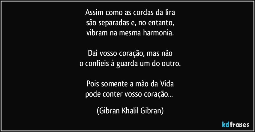 Assim como as cordas da lira
são separadas e, no entanto,
vibram na mesma harmonia.

Dai vosso coração, mas não
o confieis à guarda um do outro.

Pois somente a mão da Vida
pode conter vosso coração... (Gibran Khalil Gibran)