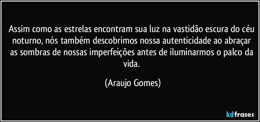 Assim como as estrelas encontram sua luz na vastidão escura do céu noturno, nós também descobrimos nossa autenticidade ao abraçar as sombras de nossas imperfeições antes de iluminarmos o palco da vida. (Araujo Gomes)