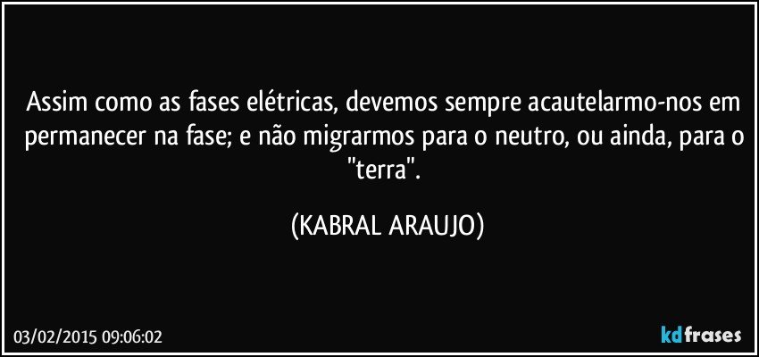 Assim como as fases elétricas, devemos sempre acautelarmo-nos em permanecer na fase; e não migrarmos para o neutro, ou ainda, para o "terra". (KABRAL ARAUJO)