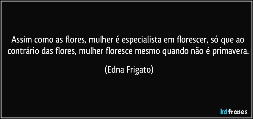 Assim como as flores, mulher é especialista em florescer, só que ao contrário das flores, mulher floresce mesmo quando não é primavera. (Edna Frigato)