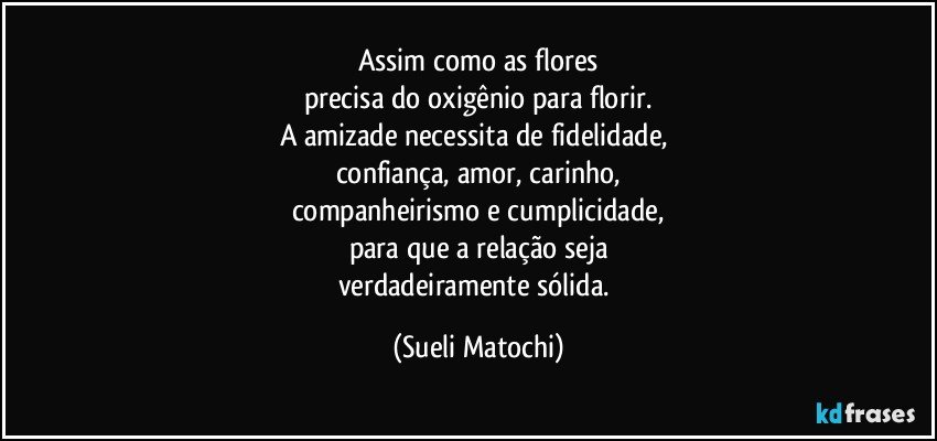 Assim como as flores
precisa do oxigênio para florir.
A amizade necessita de fidelidade, 
confiança, amor, carinho,
companheirismo e cumplicidade,
para que a relação seja
verdadeiramente sólida. (Sueli Matochi)