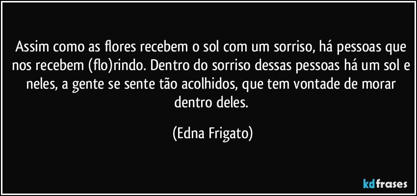 Assim como as flores recebem o sol com um sorriso, há pessoas que nos recebem (flo)rindo. Dentro do sorriso dessas pessoas há um sol e neles, a gente se sente tão acolhidos, que tem vontade de morar dentro deles. (Edna Frigato)