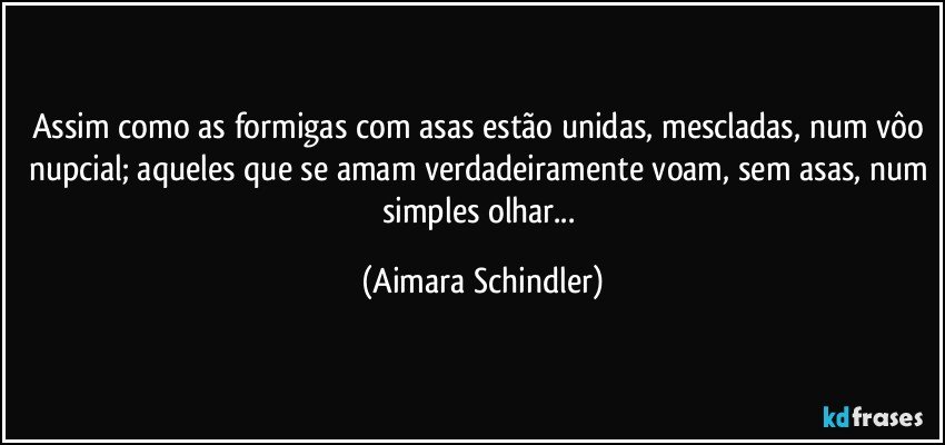 Assim como as formigas com asas estão unidas, mescladas, num vôo nupcial; aqueles que se amam verdadeiramente voam, sem asas, num simples olhar... (Aimara Schindler)