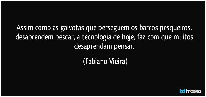 Assim como as gaivotas que perseguem os barcos pesqueiros, desaprendem pescar, a tecnologia de hoje, faz com que muitos desaprendam  pensar. (Fabiano Vieira)