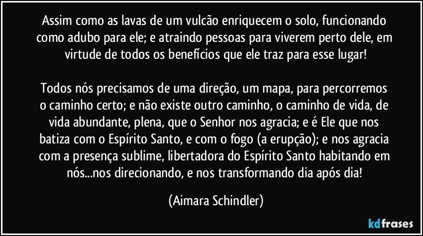 Assim como as lavas de um vulcão enriquecem o solo, funcionando como adubo para ele; e atraindo pessoas para viverem perto dele, em virtude de todos os benefícios que ele traz para esse lugar!

Todos nós precisamos de uma direção, um mapa, para percorremos o caminho certo; e não existe outro caminho, o caminho de vida, de vida abundante, plena, que o Senhor nos agracia; e é Ele que nos batiza com o Espírito Santo, e com o fogo (a erupção); e nos agracia com a presença sublime, libertadora do Espírito Santo habitando em nós...nos direcionando, e nos transformando dia após dia! (Aimara Schindler)