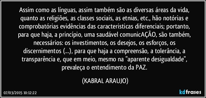 Assim como as línguas, assim também são as diversas áreas da vida, quanto as religiões, as classes sociais,  as etnias,  etc., hão notórias e comprobatórias evidências das caracteristicas diferenciais; portanto, para que haja, a princípio, uma saudável comunicAÇÃO, são também, necessários: os investimentos, os desejos, os esforços, os discernimentos (...), para que haja a compreensão, a tolerância, a transparência e, que em meio, mesmo na "aparente desigualdade",  prevaleça o entendimento da PAZ. (KABRAL ARAUJO)