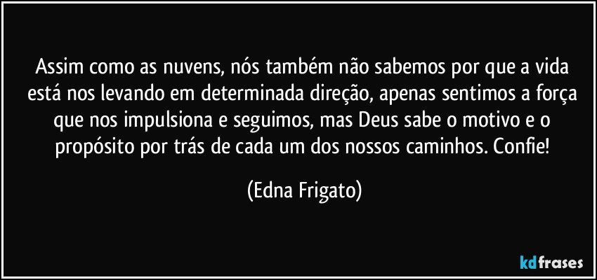Assim como as nuvens, nós também não sabemos por que a vida está nos levando em determinada direção, apenas sentimos a força que nos impulsiona e seguimos, mas Deus sabe o motivo e o propósito por trás de cada um dos nossos caminhos. Confie! (Edna Frigato)