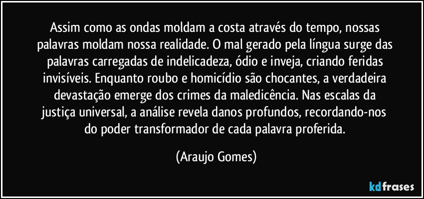 Assim como as ondas moldam a costa através do tempo, nossas palavras moldam nossa realidade. O mal gerado pela língua surge das palavras carregadas de indelicadeza, ódio e inveja, criando feridas invisíveis. Enquanto roubo e homicídio são chocantes, a verdadeira devastação emerge dos crimes da maledicência. Nas escalas da justiça universal, a análise revela danos profundos, recordando-nos do poder transformador de cada palavra proferida. (Araujo Gomes)