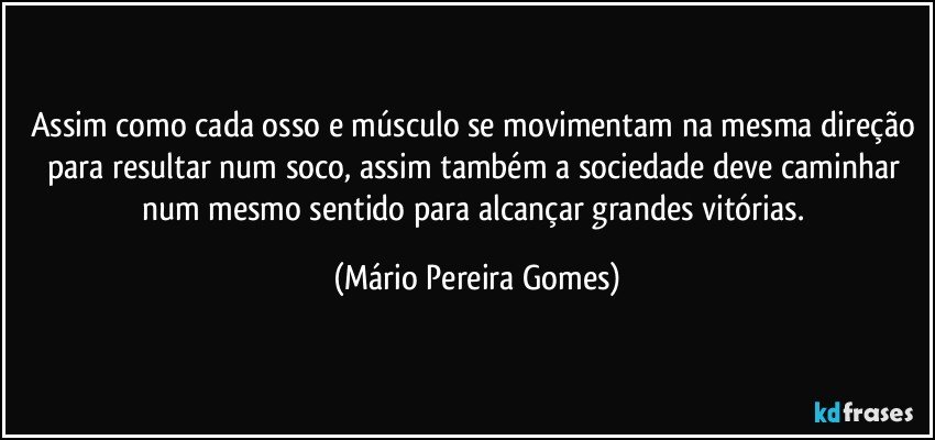 Assim como cada osso e músculo se movimentam na mesma direção para resultar num soco, assim também a sociedade deve caminhar num mesmo sentido para alcançar grandes vitórias. (Mário Pereira Gomes)