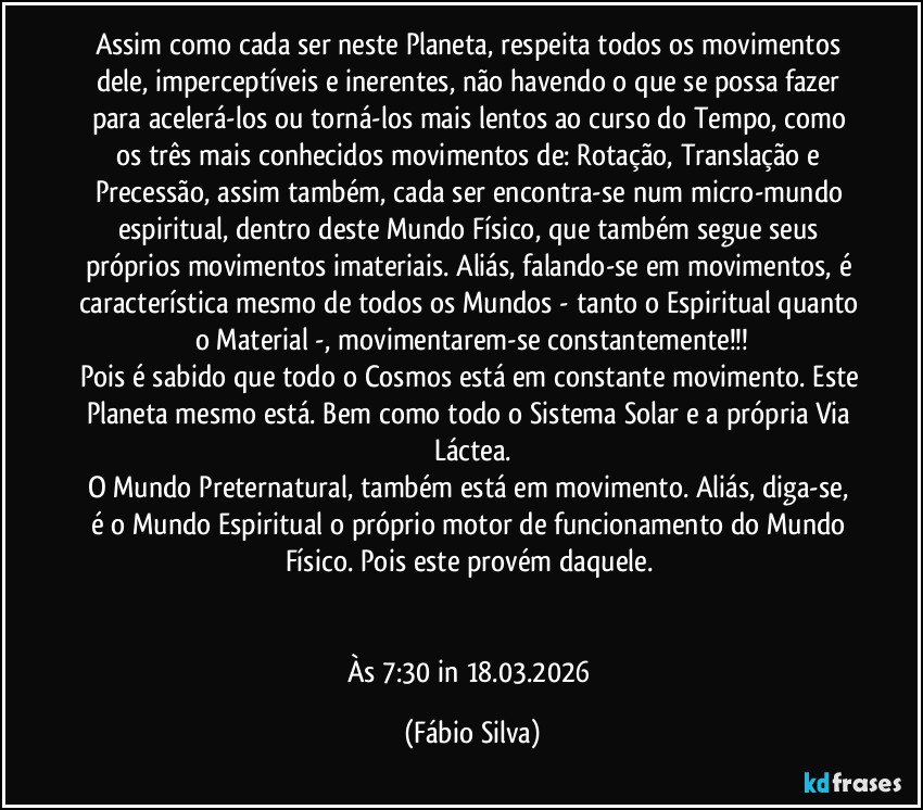 Assim como cada ser neste Planeta, respeita todos os movimentos dele, imperceptíveis e inerentes, não havendo o que se possa fazer para acelerá-los ou torná-los mais lentos ao curso do Tempo, como os três mais conhecidos movimentos de: Rotação, Translação e Precessão, assim também, cada ser encontra-se num micro-mundo espiritual, dentro deste Mundo Físico, que também segue seus próprios movimentos imateriais. Aliás, falando-se em movimentos, é característica mesmo de todos os Mundos - tanto o Espiritual quanto o Material -, movimentarem-se constantemente!!!
Pois é sabido que todo o Cosmos está em constante movimento. Este Planeta mesmo está. Bem como todo o Sistema Solar e a própria Via Láctea.
O Mundo Preternatural, também está em movimento. Aliás, diga-se, é o Mundo Espiritual o próprio motor de funcionamento do Mundo Físico. Pois este provém daquele. 


Às 7:30 in 18.03.2026 (Fábio Silva)