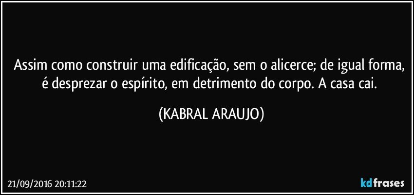 Assim como construir uma edificação, sem o alicerce; de igual forma, é desprezar o espírito, em detrimento do corpo. A casa cai. (KABRAL ARAUJO)