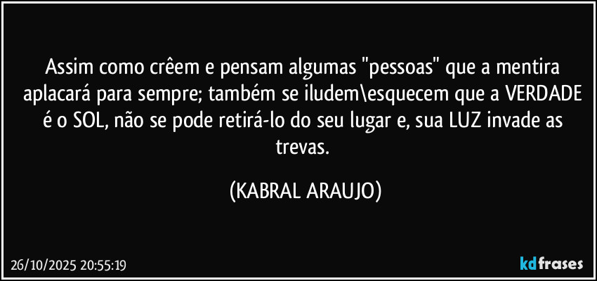 Assim como crêem e pensam algumas "pessoas" que a mentira aplacará para sempre; também se iludem\esquecem que a VERDADE é o SOL, não se pode retirá-lo do seu lugar e, sua LUZ invade as trevas. (KABRAL ARAUJO)