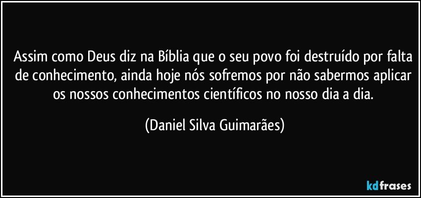 Assim como Deus diz na Bíblia que o seu povo foi destruído por falta de conhecimento, ainda hoje nós sofremos por não sabermos aplicar os nossos conhecimentos científicos no nosso dia a dia. (Daniel Silva Guimarães)