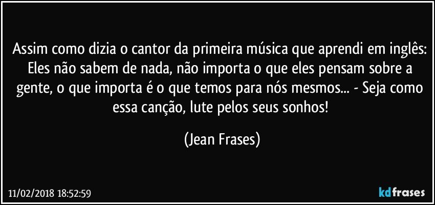 Assim como dizia o cantor da primeira música que aprendi em inglês: Eles não sabem de nada, não importa o que eles pensam sobre a gente, o que importa é o que temos para nós mesmos... - Seja como essa canção, lute pelos seus sonhos! (Jean Frases)