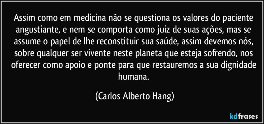 Assim como em medicina não se questiona os valores do paciente angustiante, e nem se comporta como juiz de suas ações, mas se assume o papel de lhe reconstituir sua saúde, assim devemos nós, sobre qualquer ser vivente neste planeta que esteja sofrendo, nos oferecer como apoio e ponte para que restauremos a sua dignidade humana. (Carlos Alberto Hang)