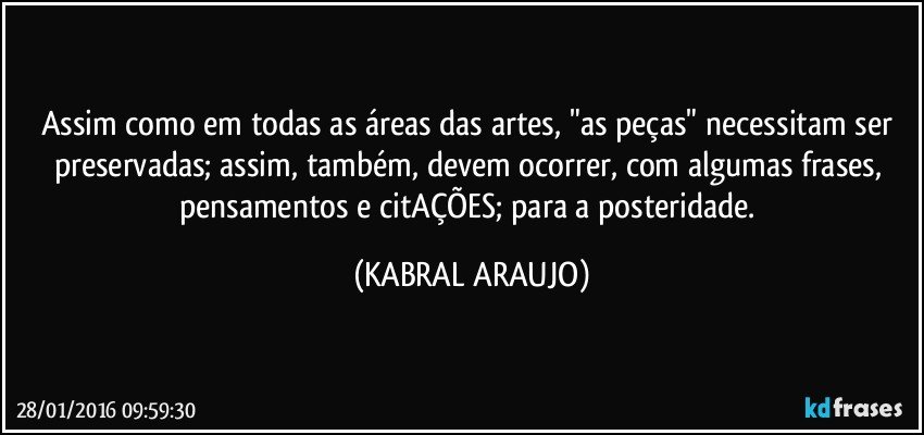 Assim como em todas as áreas das artes, "as peças" necessitam ser preservadas; assim, também, devem ocorrer, com algumas frases, pensamentos e citAÇÕES; para a posteridade. (KABRAL ARAUJO)