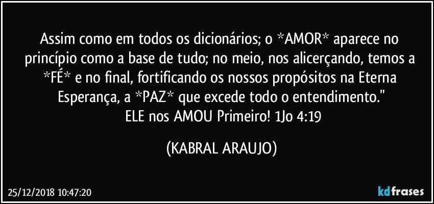 Assim como em todos os dicionários; o *AMOR* aparece no princípio como a base de tudo; no meio, nos alicerçando, temos a *FÉ* e no final,  fortificando os nossos propósitos na Eterna Esperança, a *PAZ* que excede todo o entendimento."
❤ ELE nos AMOU Primeiro!  1Jo 4:19 (KABRAL ARAUJO)