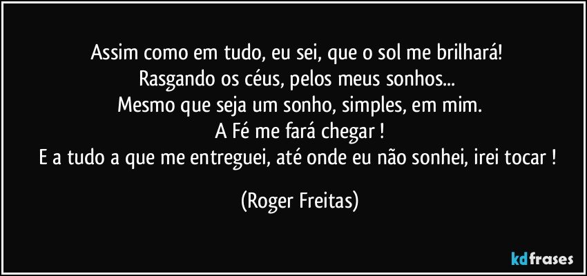 Assim como em tudo, eu sei, que o sol me brilhará! 
Rasgando os céus, pelos meus sonhos... 
Mesmo que seja um sonho, simples, em mim.
A Fé me fará chegar !
E a tudo a que me entreguei, até onde eu não sonhei, irei tocar ! (Roger Freitas)