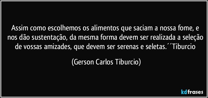 Assim como escolhemos os alimentos que saciam a nossa fome, e nos dão sustentação, da mesma forma devem ser realizada a seleção de vossas amizades, que devem ser serenas e seletas.´´Tiburcio (Gerson Carlos Tiburcio)