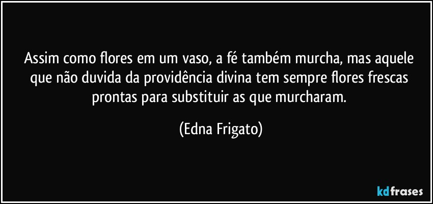 Assim como flores em um vaso, a fé também murcha, mas aquele que não duvida da providência divina tem sempre flores frescas prontas para substituir as que murcharam. (Edna Frigato)