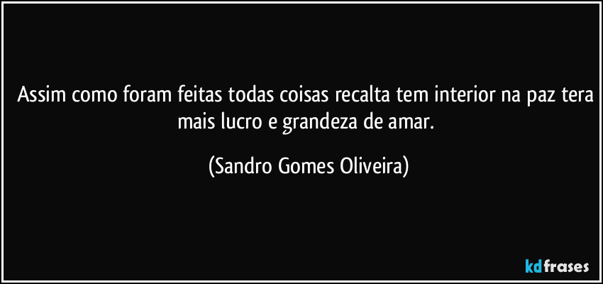 Assim como foram feitas todas coisas recalta tem interior na paz tera mais lucro e grandeza de amar. (Sandro Gomes Oliveira)