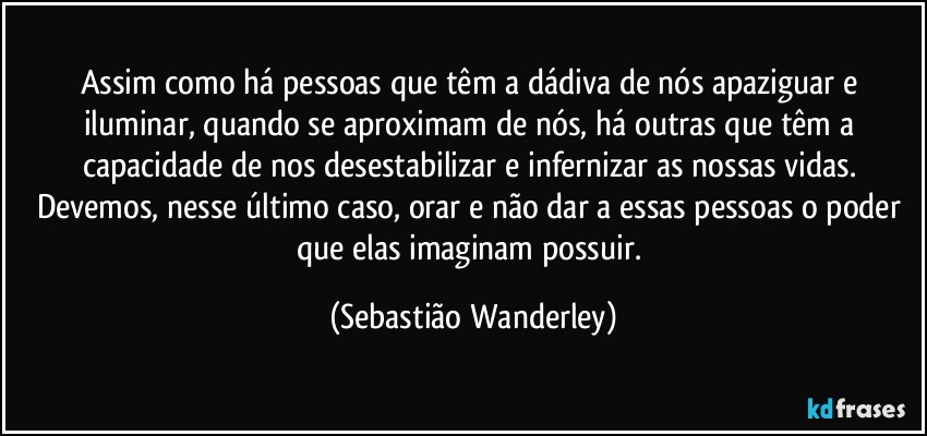 Assim como há pessoas que têm a dádiva de nós apaziguar e iluminar, quando se aproximam de nós, há outras que têm a capacidade de nos desestabilizar e infernizar as nossas vidas. 
Devemos, nesse último caso, orar e não dar a essas pessoas o poder que elas imaginam possuir. (Sebastião Wanderley)