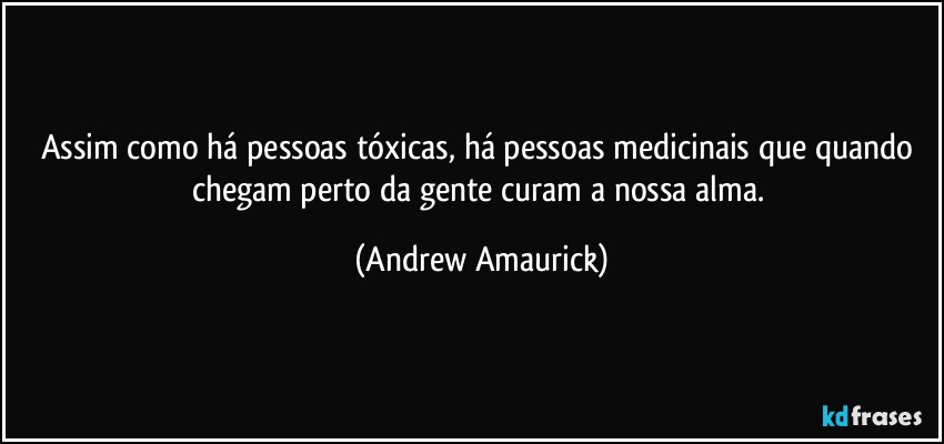 Assim como há pessoas tóxicas, há pessoas medicinais que quando chegam perto da gente curam a nossa alma. (Andrew Amaurick)