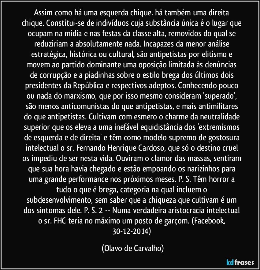 Assim como há uma esquerda chique. há também uma direita chique. Constitui-se de indivíduos cuja substância única é o lugar que ocupam na mídia e nas festas da classe alta, removidos do qual se reduziriam a absolutamente nada. Incapazes da menor análise estratégica, histórica ou cultural, são antipetistas por elitismo e movem ao partido dominante uma oposição limitada às denúncias de corrupção e a piadinhas sobre o estilo brega dos últimos dois presidentes da República e respectivos adeptos. Conhecendo pouco ou nada do marxismo, que por isso mesmo consideram 'superado', são menos anticomunistas do que antipetistas, e mais antimilitares do que antipetistas. Cultivam com esmero o charme da neutralidade superior que os eleva a uma inefável equidistância dos 'extremismos de esquerda e de direita' e têm como modelo supremo de gostosura intelectual o sr. Fernando Henrique Cardoso, que só o destino cruel os impediu de ser nesta vida. Ouviram o clamor das massas, sentiram que sua hora havia chegado e estão empoando os narizinhos para uma grande performance nos próximos meses. P. S. Têm horror a tudo o que é brega, categoria na qual incluem o subdesenvolvimento, sem saber que a chiqueza que cultivam é um dos sintomas dele. P. S. 2 -- Numa verdadeira aristocracia intelectual o sr. FHC teria no máximo um posto de garçom. (Facebook, 30-12-2014) (Olavo de Carvalho)