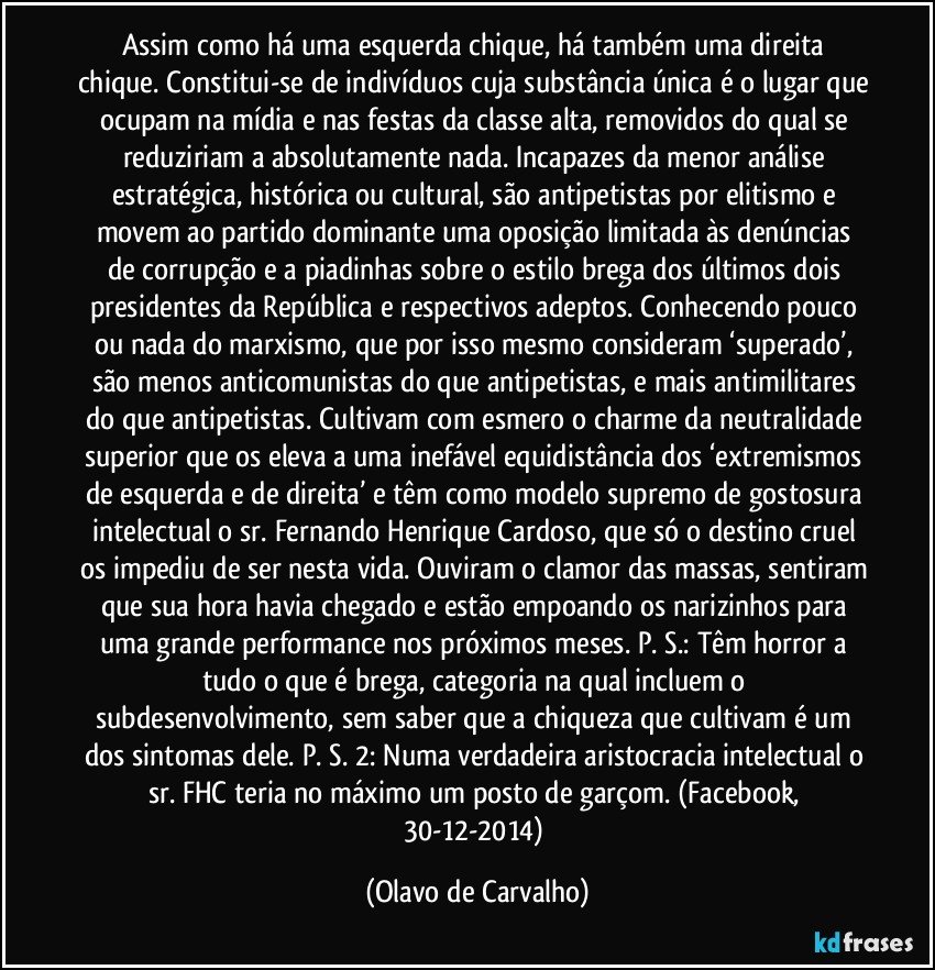 Assim como há uma esquerda chique, há também uma direita chique. Constitui-se de indivíduos cuja substância única é o lugar que ocupam na mídia e nas festas da classe alta, removidos do qual se reduziriam a absolutamente nada. Incapazes da menor análise estratégica, histórica ou cultural, são antipetistas por elitismo e movem ao partido dominante uma oposição limitada às denúncias de corrupção e a piadinhas sobre o estilo brega dos últimos dois presidentes da República e respectivos adeptos. Conhecendo pouco ou nada do marxismo, que por isso mesmo consideram ‘superado’, são menos anticomunistas do que antipetistas, e mais antimilitares do que antipetistas. Cultivam com esmero o charme da neutralidade superior que os eleva a uma inefável equidistância dos ‘extremismos de esquerda e de direita’ e têm como modelo supremo de gostosura intelectual o sr. Fernando Henrique Cardoso, que só o destino cruel os impediu de ser nesta vida. Ouviram o clamor das massas, sentiram que sua hora havia chegado e estão empoando os narizinhos para uma grande performance nos próximos meses. P. S.: Têm horror a tudo o que é brega, categoria na qual incluem o subdesenvolvimento, sem saber que a chiqueza que cultivam é um dos sintomas dele. P. S. 2: Numa verdadeira aristocracia intelectual o sr. FHC teria no máximo um posto de garçom. (Facebook, 30-12-2014) (Olavo de Carvalho)