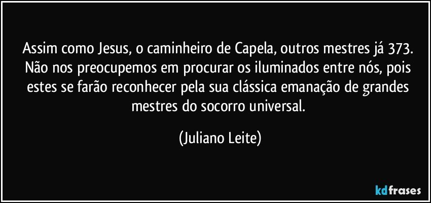 Assim como Jesus, o caminheiro de Capela, outros mestres já 373. Não nos preocupemos em procurar os iluminados entre nós, pois estes se farão reconhecer pela sua clássica emanação de grandes mestres do socorro universal. (Juliano Leite)