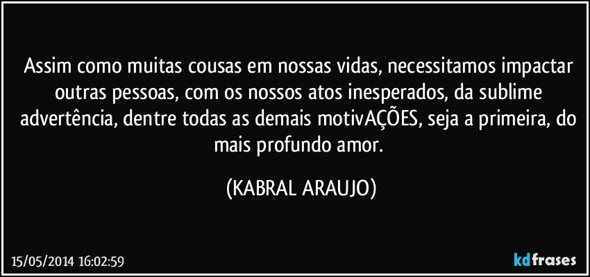 Assim como muitas cousas em nossas vidas, necessitamos impactar outras pessoas, com os nossos atos inesperados, da sublime advertência, dentre todas as demais motivAÇÕES, seja a primeira, do mais profundo amor. (KABRAL ARAUJO)