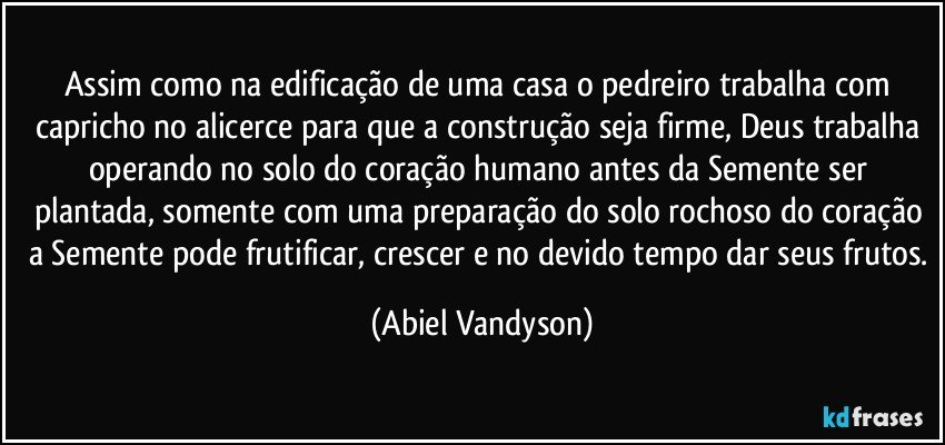 Assim como na edificação de uma casa o pedreiro trabalha com capricho no alicerce para que a construção seja firme, Deus trabalha operando no solo do coração humano antes da Semente ser plantada, somente com uma preparação do solo rochoso do coração a Semente pode frutificar, crescer e no devido tempo dar seus frutos. (Abiel Vandyson)