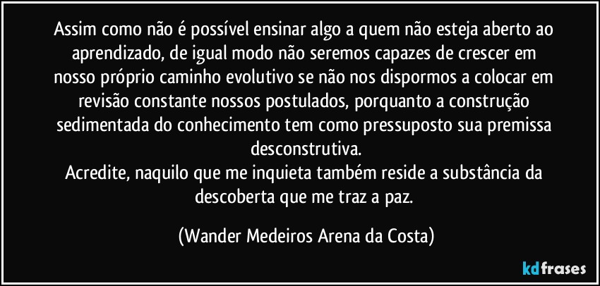 Assim como não é possível ensinar algo a quem não esteja aberto ao aprendizado, de igual modo não seremos capazes de crescer em nosso próprio caminho evolutivo se não nos dispormos a colocar em revisão constante nossos postulados, porquanto a construção sedimentada do conhecimento tem como pressuposto sua premissa desconstrutiva.
Acredite, naquilo que me inquieta também reside a substância da descoberta que me traz a paz. (Wander Medeiros Arena da Costa)