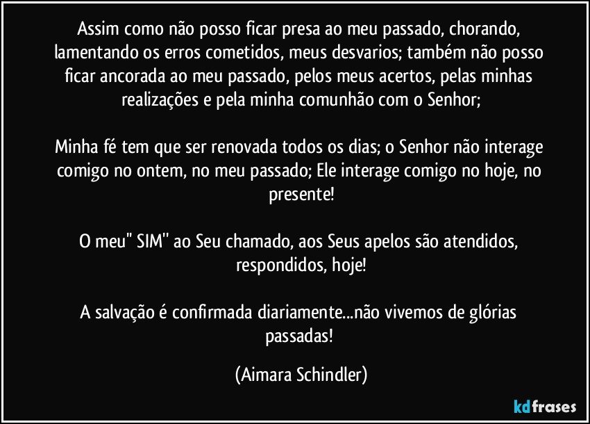 Assim como não posso ficar presa ao meu passado, chorando, lamentando os erros cometidos, meus desvarios; também não posso ficar ancorada ao meu passado, pelos meus acertos, pelas minhas realizações e pela minha comunhão com o Senhor;

Minha fé tem que ser renovada todos os dias; o Senhor não interage comigo no ontem, no meu passado; Ele interage comigo no hoje, no presente!

O meu'' SIM'' ao Seu chamado, aos Seus apelos são atendidos, respondidos, hoje!

A salvação é confirmada diariamente...não vivemos de glórias passadas! (Aimara Schindler)